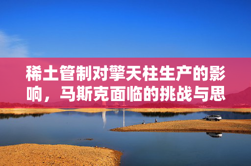 稀土管制对擎天柱生产的影响，马斯克面临的挑战与思考