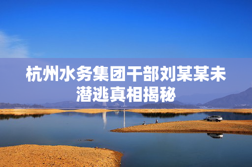杭州水务集团干部刘某某未潜逃真相揭秘