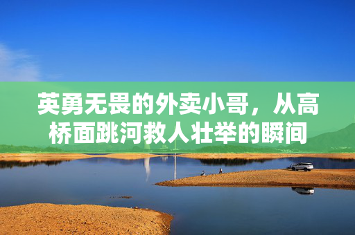 英勇无畏的外卖小哥，从高桥面跳河救人壮举的瞬间