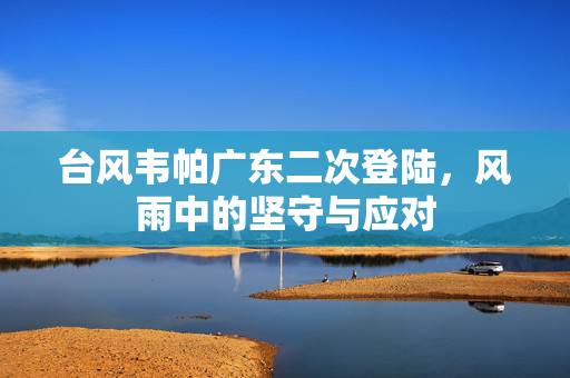 台风韦帕广东二次登陆，风雨中的坚守与应对