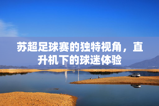 苏超足球赛的独特视角，直升机下的球迷体验