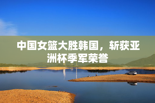 中国女篮大胜韩国，斩获亚洲杯季军荣誉