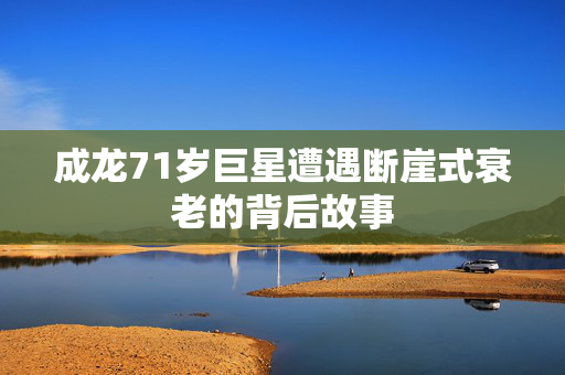 成龙71岁巨星遭遇断崖式衰老的背后故事