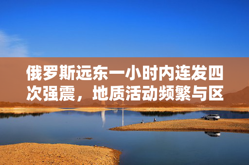 俄罗斯远东一小时内连发四次强震，地质活动频繁与区域影响分析