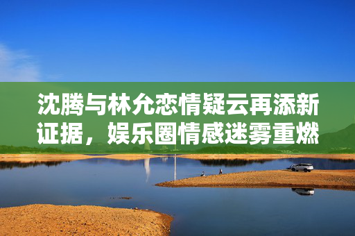 沈腾与林允恋情疑云再添新证据，娱乐圈情感迷雾重燃