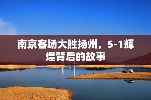 南京客场大胜扬州，5-1辉煌背后的故事