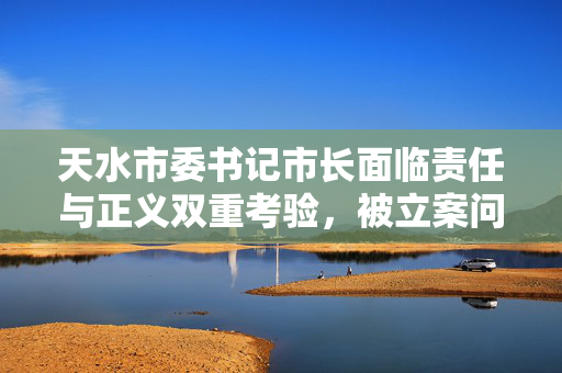 天水市委书记市长面临责任与正义双重考验，被立案问责