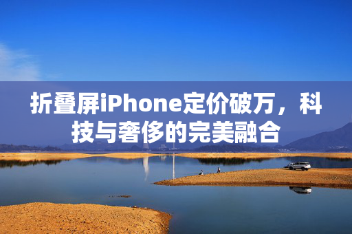 折叠屏iPhone定价破万，科技与奢侈的完美融合