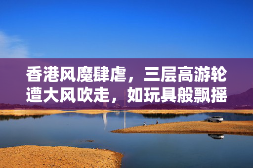 香港风魔肆虐，三层高游轮遭大风吹走，如玩具般飘摇