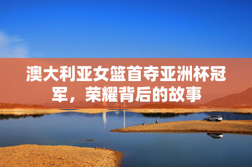 澳大利亚女篮首夺亚洲杯冠军，荣耀背后的故事