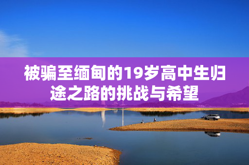 被骗至缅甸的19岁高中生归途之路的挑战与希望