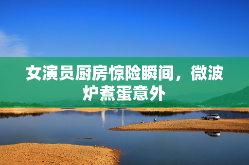 女演员厨房惊险瞬间，微波炉煮蛋意外