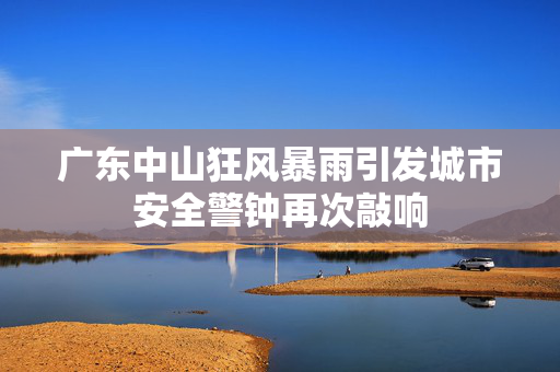 广东中山狂风暴雨引发城市安全警钟再次敲响