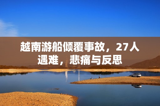 越南游船倾覆事故，27人遇难，悲痛与反思