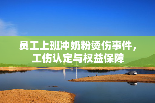 员工上班冲奶粉烫伤事件，工伤认定与权益保障