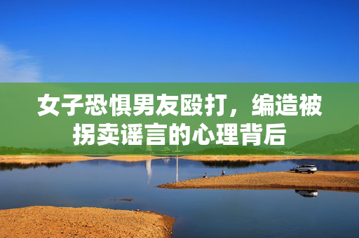 女子恐惧男友殴打，编造被拐卖谣言的心理背后