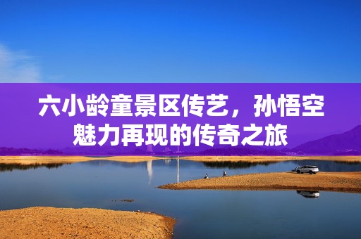 六小龄童景区传艺，孙悟空魅力再现的传奇之旅