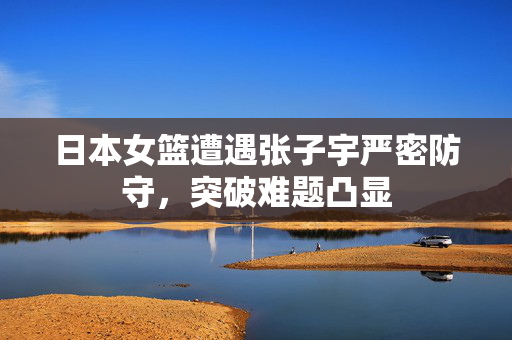 日本女篮遭遇张子宇严密防守，突破难题凸显