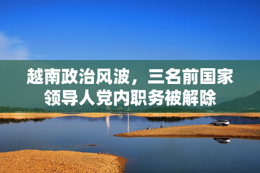 越南政治风波，三名前国家领导人党内职务被解除