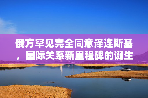 俄方罕见完全同意泽连斯基，国际关系新里程碑的诞生