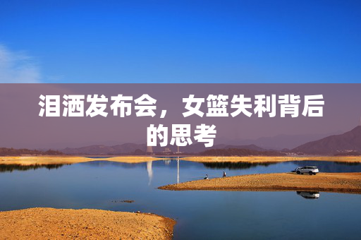 泪洒发布会，女篮失利背后的思考