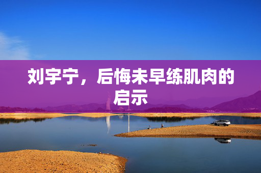 刘宇宁，后悔未早练肌肉的启示