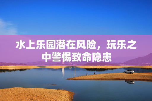 水上乐园潜在风险，玩乐之中警惕致命隐患