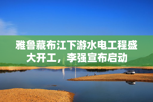 雅鲁藏布江下游水电工程盛大开工，李强宣布启动