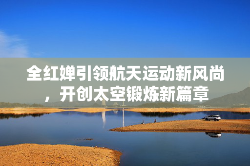 全红婵引领航天运动新风尚，开创太空锻炼新篇章