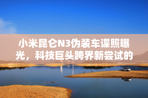 小米昆仑N3伪装车谍照曝光，科技巨头跨界新尝试的探索