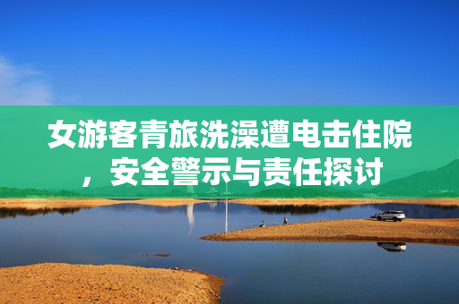 女游客青旅洗澡遭电击住院，安全警示与责任探讨