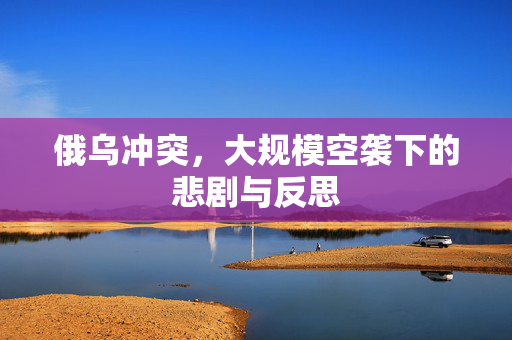 俄乌冲突，大规模空袭下的悲剧与反思