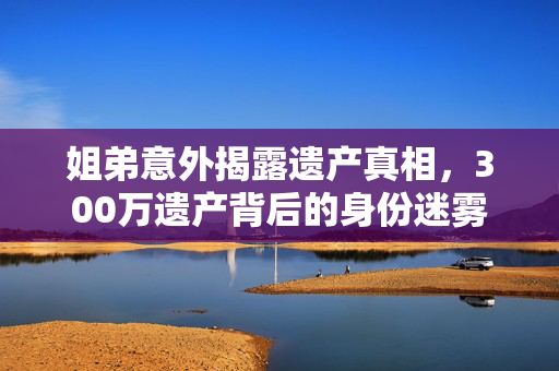 姐弟意外揭露遗产真相，300万遗产背后的身份迷雾