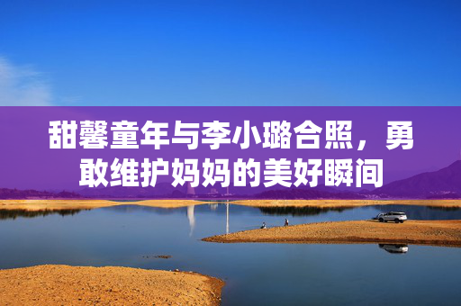甜馨童年与李小璐合照，勇敢维护妈妈的美好瞬间