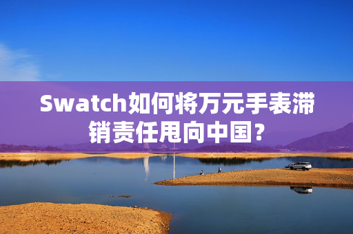 Swatch如何将万元手表滞销责任甩向中国？