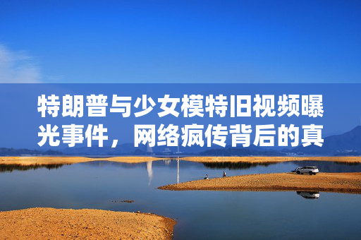 特朗普与少女模特旧视频曝光事件，网络疯传背后的真相揭秘