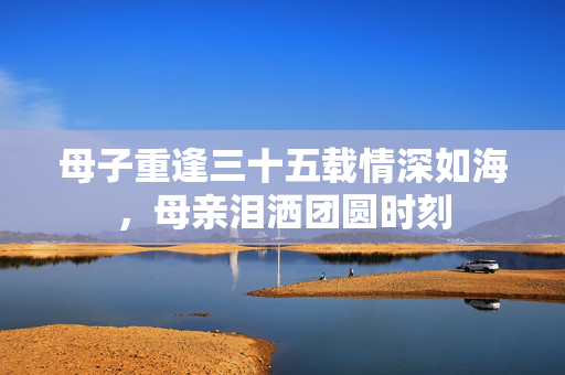 母子重逢三十五载情深如海，母亲泪洒团圆时刻