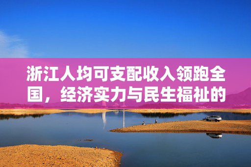 浙江人均可支配收入领跑全国，经济实力与民生福祉的双重繁荣