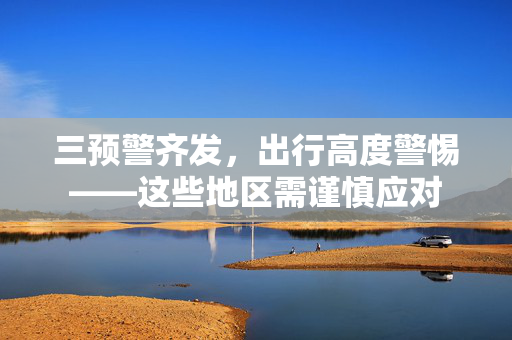 三预警齐发，出行高度警惕——这些地区需谨慎应对