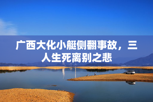 广西大化小艇侧翻事故，三人生死离别之悲