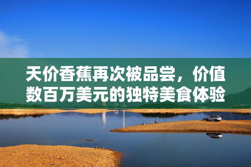 天价香蕉再次被品尝，价值数百万美元的独特美食体验