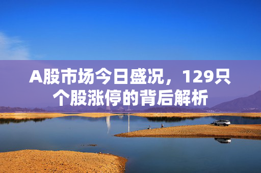A股市场今日盛况，129只个股涨停的背后解析