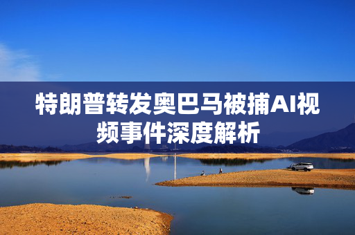 特朗普转发奥巴马被捕AI视频事件深度解析
