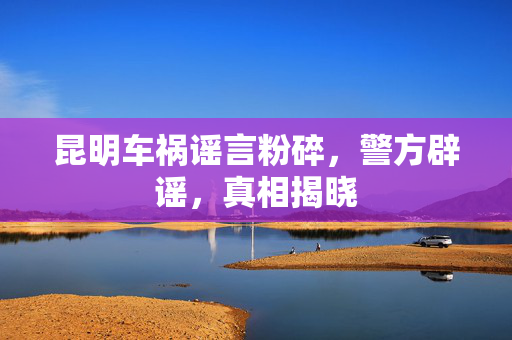 昆明车祸谣言粉碎，警方辟谣，真相揭晓