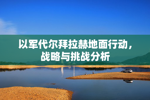 以军代尔拜拉赫地面行动，战略与挑战分析