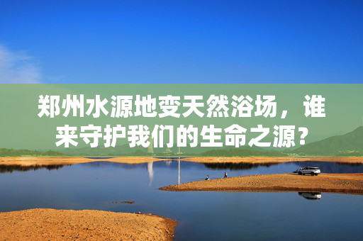 郑州水源地变天然浴场，谁来守护我们的生命之源？