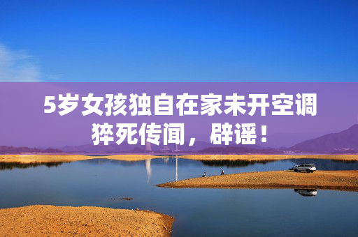 5岁女孩独自在家未开空调猝死传闻，辟谣！