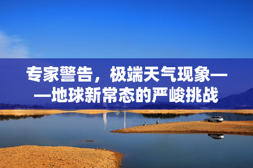 专家警告，极端天气现象——地球新常态的严峻挑战
