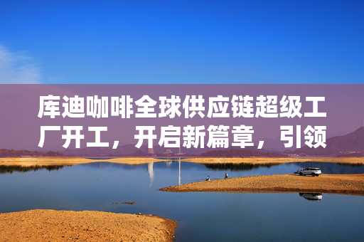 库迪咖啡全球供应链超级工厂开工，开启新篇章，引领全球化咖啡产业