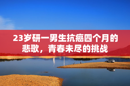 23岁研一男生抗癌四个月的悲歌，青春未尽的挑战